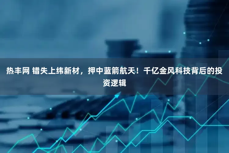热丰网 错失上纬新材，押中蓝箭航天！千亿金风科技背后的投资逻辑