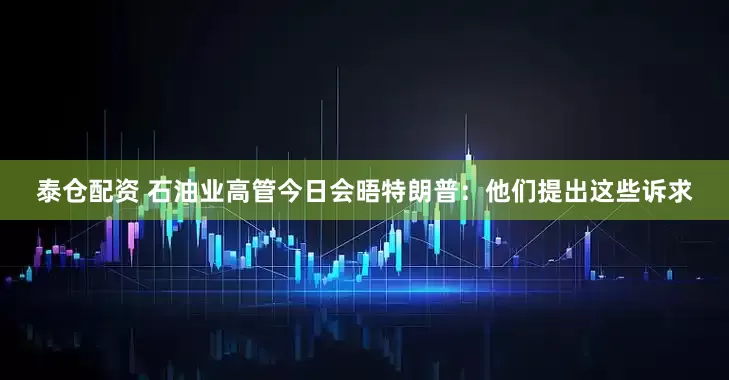 泰仓配资 石油业高管今日会晤特朗普：他们提出这些诉求