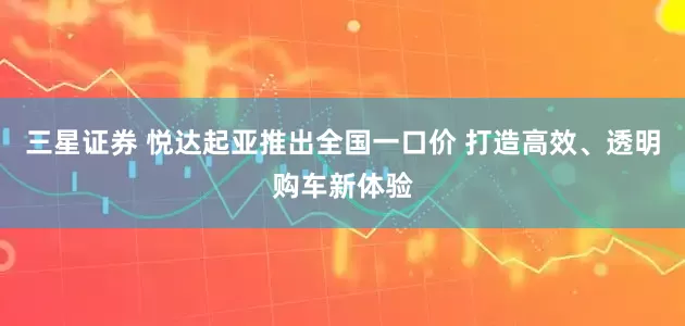 三星证券 悦达起亚推出全国一口价 打造高效、透明购车新体验