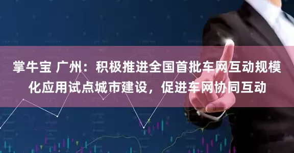 掌牛宝 广州：积极推进全国首批车网互动规模化应用试点城市建设，促进车网协同互动