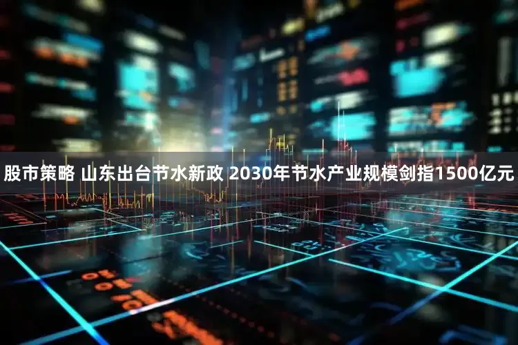 股市策略 山东出台节水新政 2030年节水产业规模剑指1500亿元