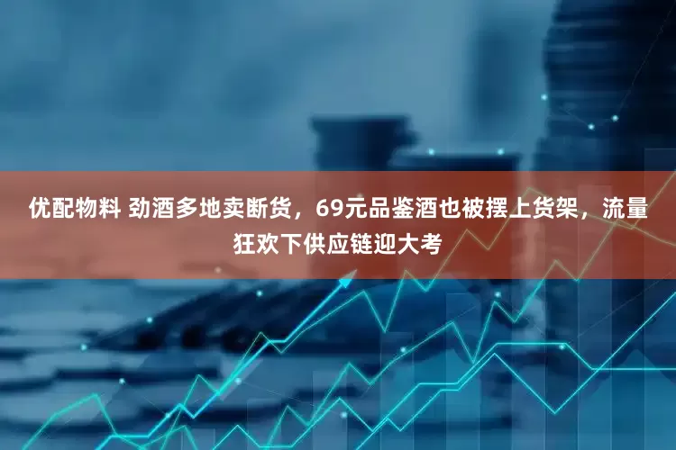 优配物料 劲酒多地卖断货，69元品鉴酒也被摆上货架，流量狂欢下供应链迎大考