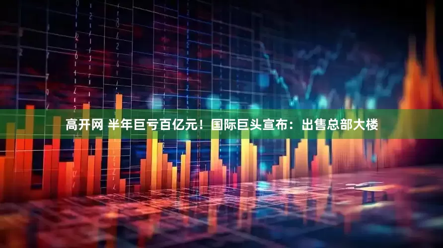 高开网 半年巨亏百亿元！国际巨头宣布：出售总部大楼