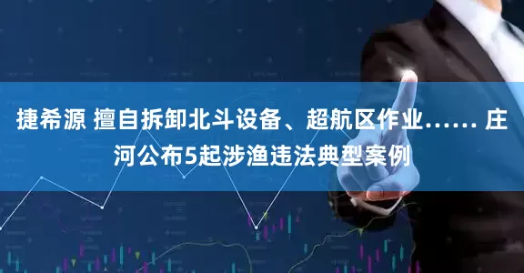 捷希源 擅自拆卸北斗设备、超航区作业…… 庄河公布5起涉渔违法典型案例