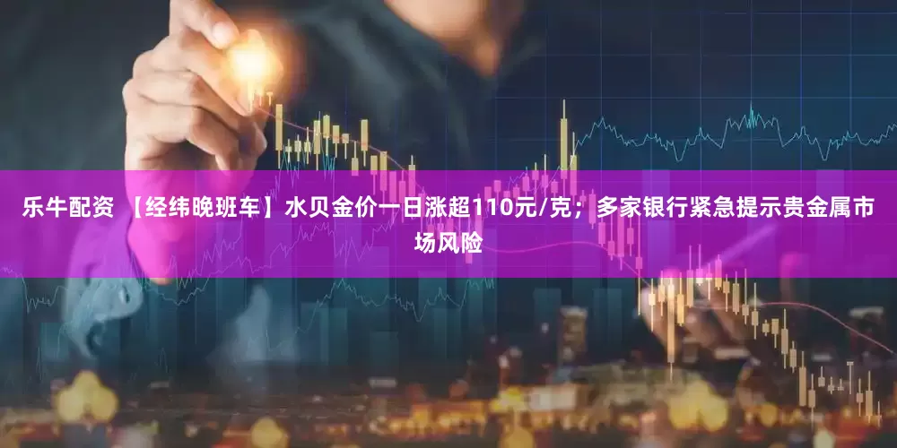乐牛配资 【经纬晚班车】水贝金价一日涨超110元/克；多家银行紧急提示贵金属市场风险