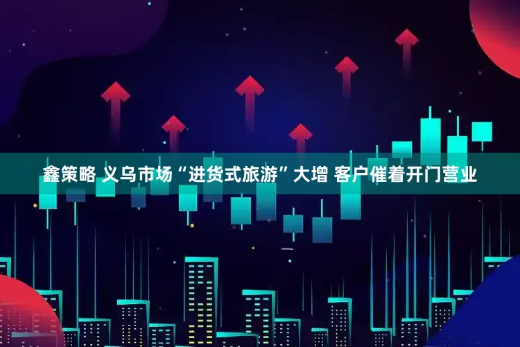 鑫策略 义乌市场“进货式旅游”大增 客户催着开门营业