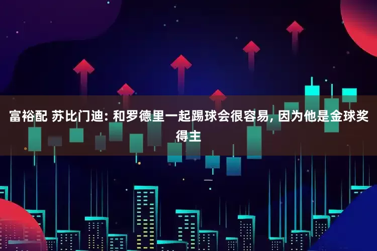 富裕配 苏比门迪: 和罗德里一起踢球会很容易, 因为他是金球奖得主