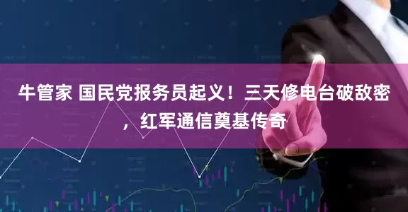牛管家 国民党报务员起义！三天修电台破敌密，红军通信奠基传奇